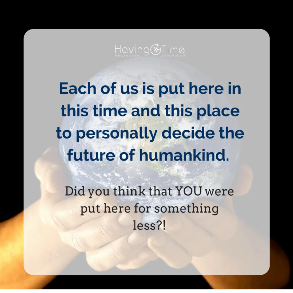 Each of us is put here in this time and this place to personally decide the future of humankind. Did you think the Creator would create unnecessary people in a time of such terrible danger-