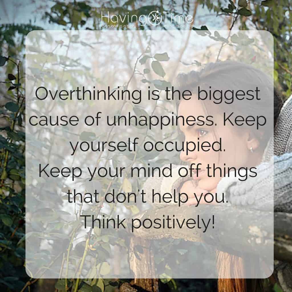Overthinking is the biggest cause of our unhappiness. Keep yourself occupied. Keep your mind off things that don't hep you. Think positively.