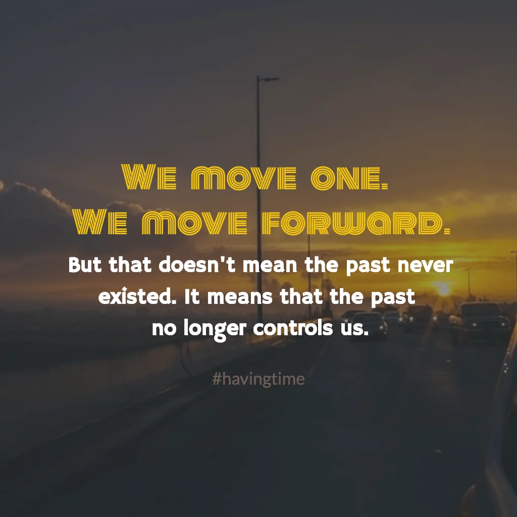 We move on, and we move forward, but that doesn't mean the past never existed. It simply means that the past no longer controls us